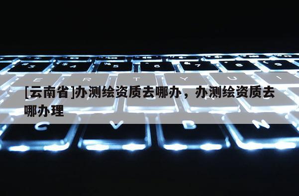[云南省]辦測繪資質去哪辦，辦測繪資質去哪辦理