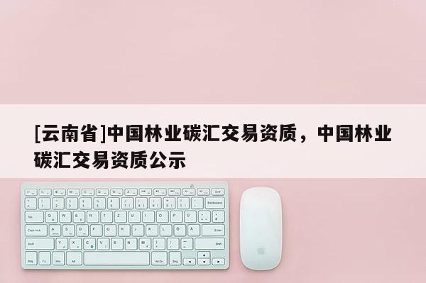 [云南省]中國林業碳匯交易資質，中國林業碳匯交易資質公示