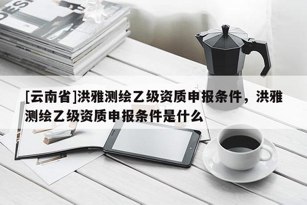 [云南省]洪雅測繪乙級資質申報條件，洪雅測繪乙級資質申報條件是什么