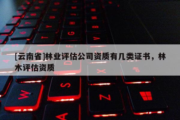 [云南省]林業評估公司資質有幾類證書，林木評估資質