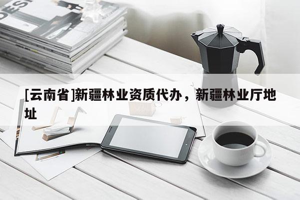 [云南省]新疆林業資質代辦，新疆林業廳地址