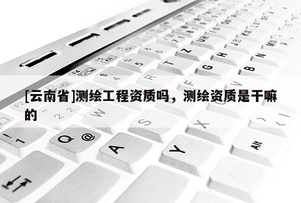 [云南省]測繪工程資質嗎，測繪資質是干嘛的