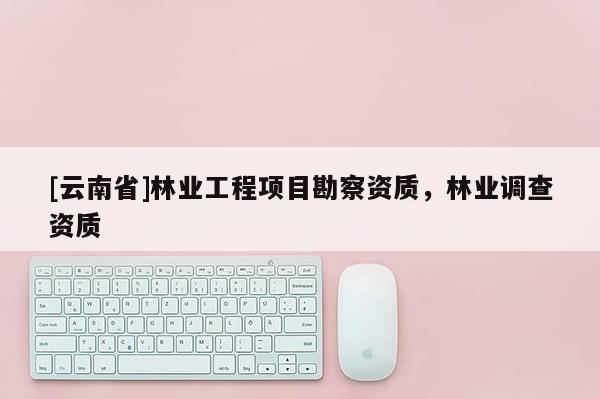 [云南省]林業工程項目勘察資質，林業調查資質