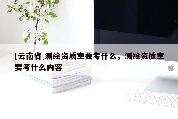 [云南省]測繪資質主要考什么，測繪資質主要考什么內容