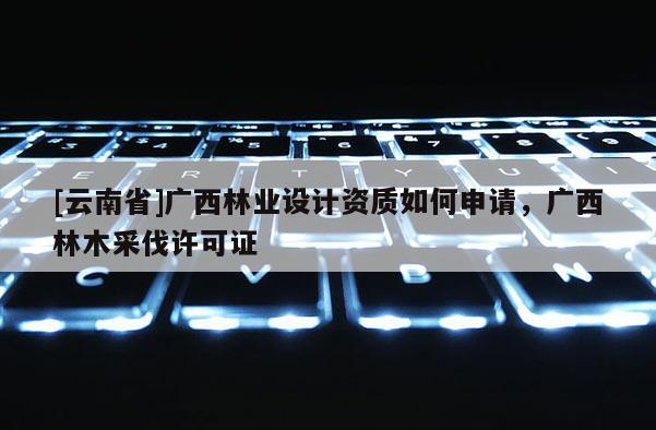 [云南省]廣西林業設計資質如何申請，廣西林木采伐許可證