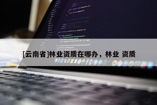 [云南省]林業資質在哪辦，林業 資質