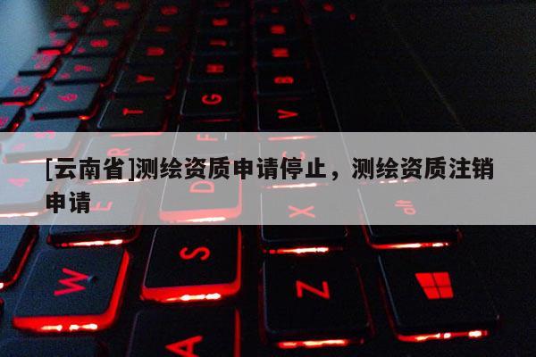 [云南省]測繪資質申請停止，測繪資質注銷申請