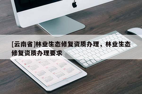 [云南省]林業(yè)生態(tài)修復(fù)資質(zhì)辦理，林業(yè)生態(tài)修復(fù)資質(zhì)辦理要求