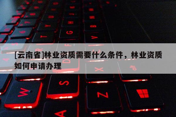 [云南省]林業資質需要什么條件，林業資質如何申請辦理