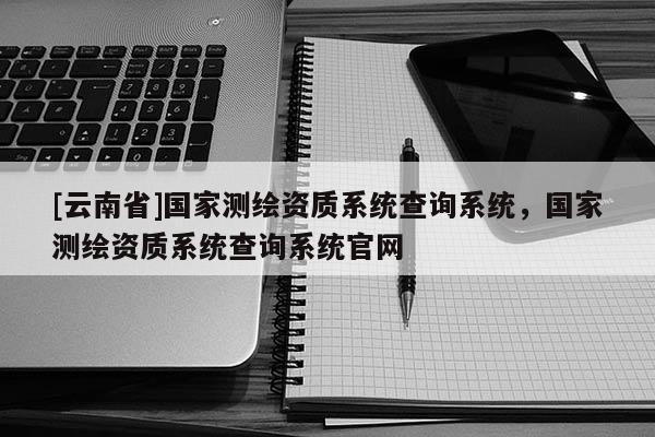 [云南省]國家測繪資質系統查詢系統，國家測繪資質系統查詢系統官網