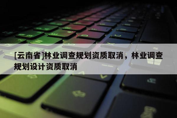 [云南省]林業調查規劃資質取消，林業調查規劃設計資質取消