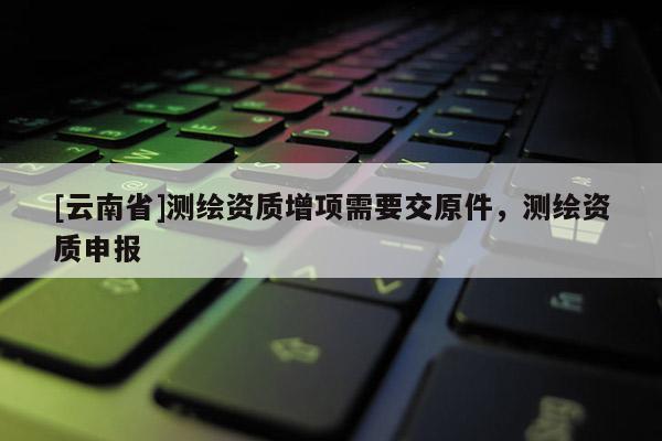 [云南省]測繪資質增項需要交原件，測繪資質申報