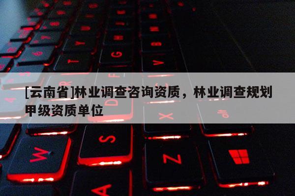 [云南省]林業(yè)調(diào)查咨詢資質(zhì)，林業(yè)調(diào)查規(guī)劃甲級(jí)資質(zhì)單位