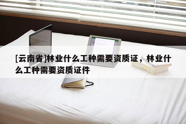 [云南省]林業什么工種需要資質證，林業什么工種需要資質證件