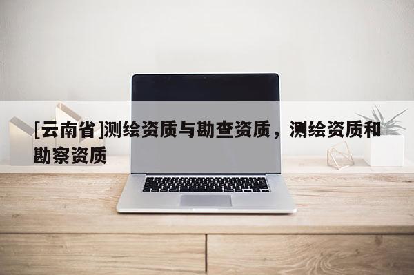 [云南省]測繪資質(zhì)與勘查資質(zhì)，測繪資質(zhì)和勘察資質(zhì)