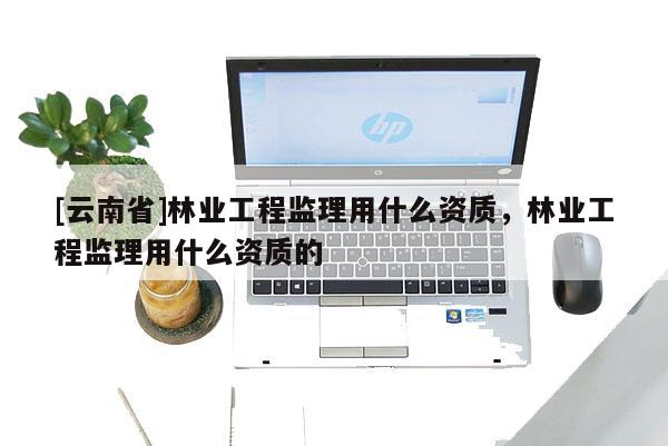 [云南省]林業工程監理用什么資質，林業工程監理用什么資質的