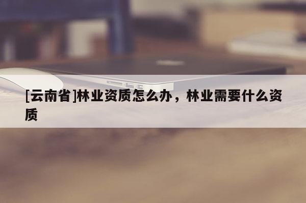 [云南省]林業資質怎么辦，林業需要什么資質