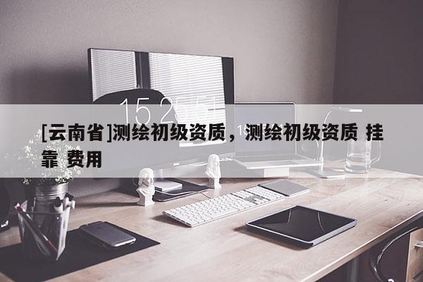 [云南省]測繪初級資質，測繪初級資質 掛靠 費用