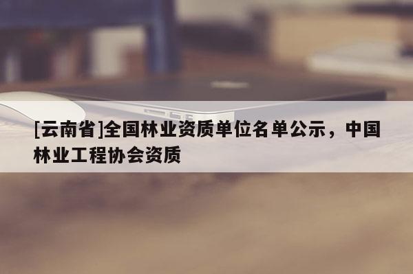 [云南省]全國林業(yè)資質(zhì)單位名單公示，中國林業(yè)工程協(xié)會資質(zhì)