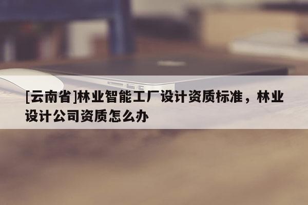 [云南省]林業(yè)智能工廠設(shè)計(jì)資質(zhì)標(biāo)準(zhǔn)，林業(yè)設(shè)計(jì)公司資質(zhì)怎么辦