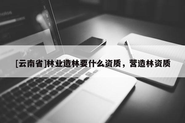 [云南省]林業造林要什么資質，營造林資質