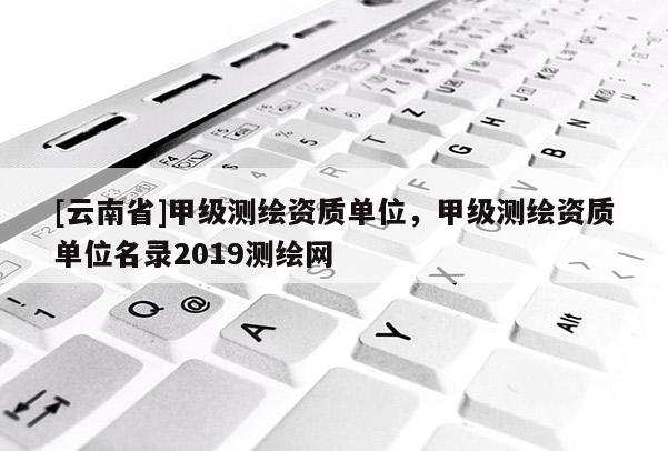 [云南省]甲級測繪資質單位，甲級測繪資質單位名錄2019測繪網