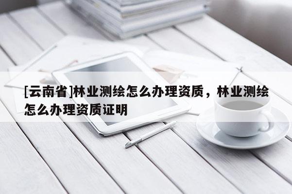 [云南省]林業(yè)測繪怎么辦理資質(zhì)，林業(yè)測繪怎么辦理資質(zhì)證明