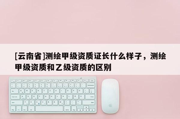 [云南省]測繪甲級資質證長什么樣子，測繪甲級資質和乙級資質的區別