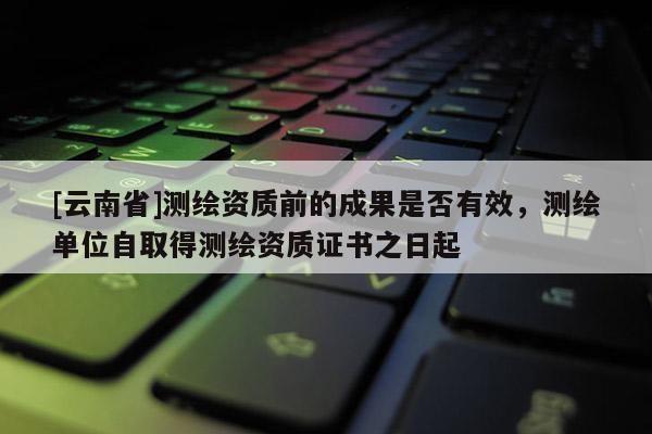 [云南省]測繪資質前的成果是否有效，測繪單位自取得測繪資質證書之日起