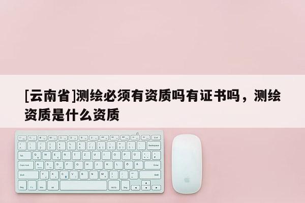 [云南省]測繪必須有資質嗎有證書嗎，測繪資質是什么資質