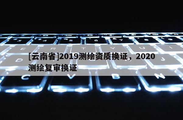 [云南省]2019測繪資質換證，2020測繪復審換證