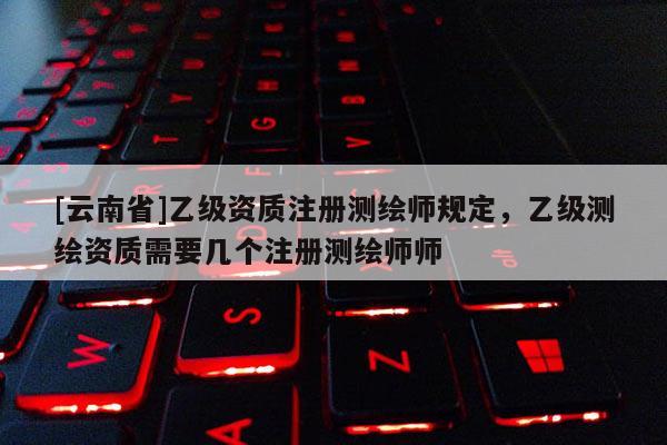 [云南省]乙級資質(zhì)注冊測繪師規(guī)定，乙級測繪資質(zhì)需要幾個注冊測繪師師