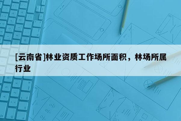 [云南省]林業(yè)資質(zhì)工作場(chǎng)所面積，林場(chǎng)所屬行業(yè)