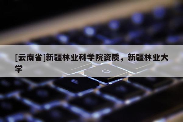 [云南省]新疆林業科學院資質，新疆林業大學