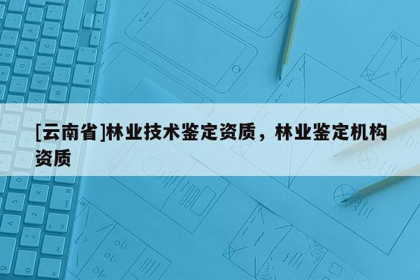 [云南省]林業技術鑒定資質，林業鑒定機構資質