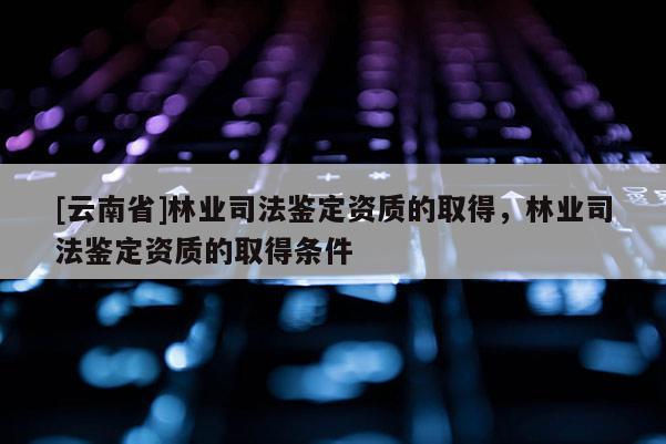 [云南省]林業(yè)司法鑒定資質(zhì)的取得，林業(yè)司法鑒定資質(zhì)的取得條件
