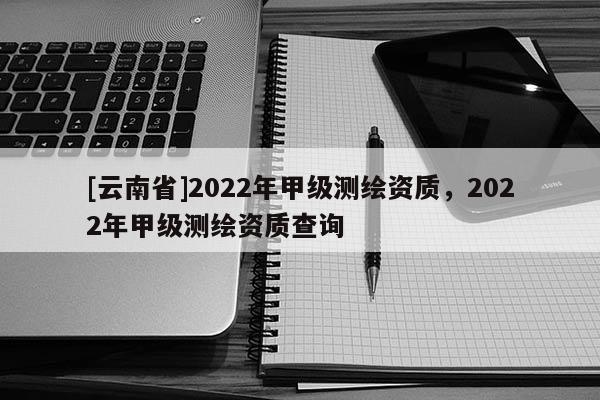 [云南省]2022年甲級測繪資質(zhì)，2022年甲級測繪資質(zhì)查詢