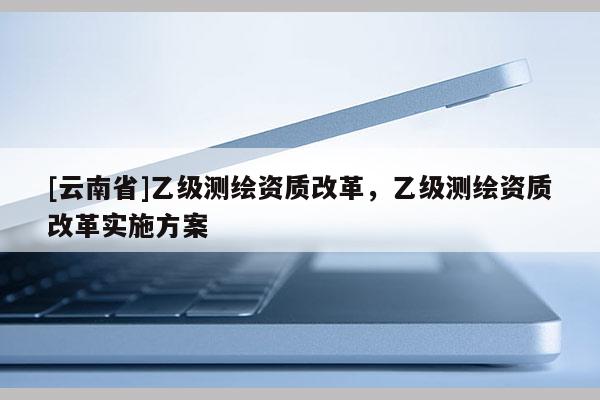 [云南省]乙級測繪資質改革，乙級測繪資質改革實施方案