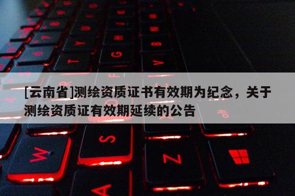 [云南省]測繪資質證書有效期為紀念，關于測繪資質證有效期延續的公告