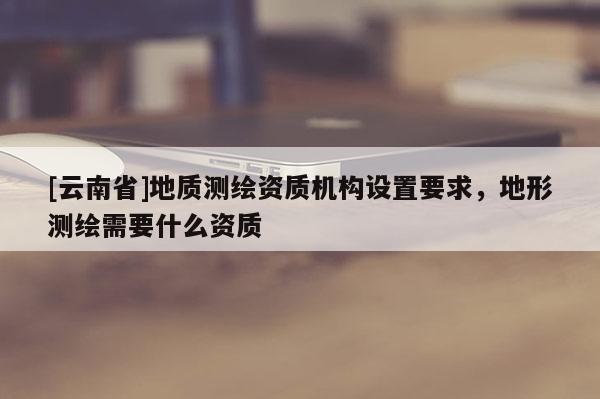 [云南省]地質測繪資質機構設置要求，地形測繪需要什么資質