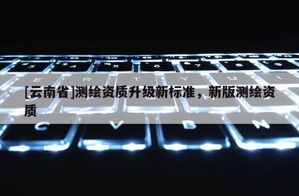 [云南省]測繪資質升級新標準，新版測繪資質