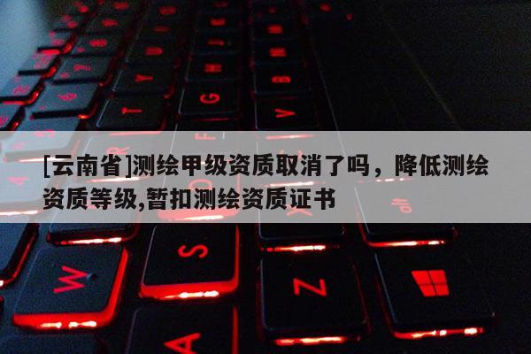 [云南省]測繪甲級資質取消了嗎，降低測繪資質等級,暫扣測繪資質證書