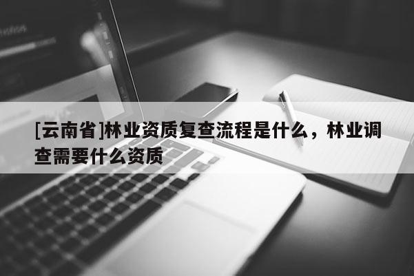[云南省]林業(yè)資質(zhì)復(fù)查流程是什么，林業(yè)調(diào)查需要什么資質(zhì)