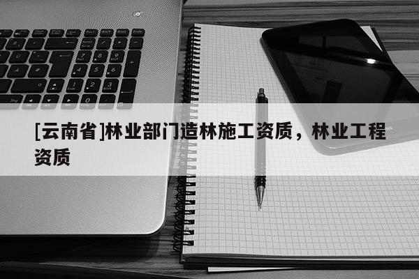 [云南省]林業部門造林施工資質，林業工程資質