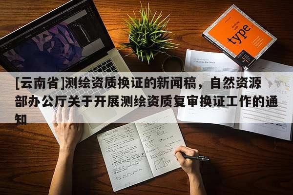 [云南省]測繪資質換證的新聞稿，自然資源部辦公廳關于開展測繪資質復審換證工作的通知