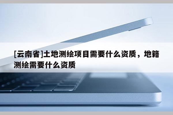 [云南省]土地測繪項目需要什么資質，地籍測繪需要什么資質