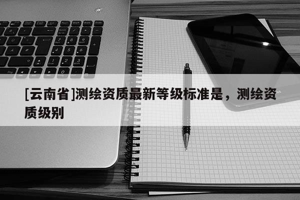 [云南省]測繪資質最新等級標準是，測繪資質級別