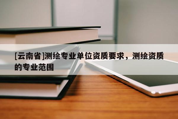[云南省]測繪專業(yè)單位資質(zhì)要求，測繪資質(zhì)的專業(yè)范圍