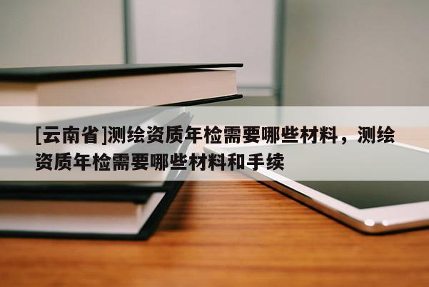[云南省]測繪資質年檢需要哪些材料，測繪資質年檢需要哪些材料和手續