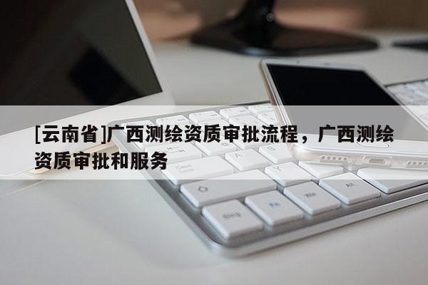 [云南省]廣西測繪資質審批流程，廣西測繪資質審批和服務